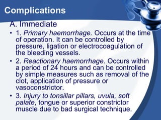 Complications
 A. Immediate
 • 1. Primary haemorrhage. Occurs at the time
   of operation. It can be controlled by
   pressure, ligation or electrocoagulation of
   the bleeding vessels.
 • 2. Reactionary haemorrhage. Occurs within
   a period of 24 hours and can be controlled
   by simple measures such as removal of the
   clot, application of pressure or
   vasoconstrictor.
 • 3. Injury to tonsillar pillars, uvula, soft
   palate, tongue or superior constrictor
   muscle due to bad surgical technique.
 