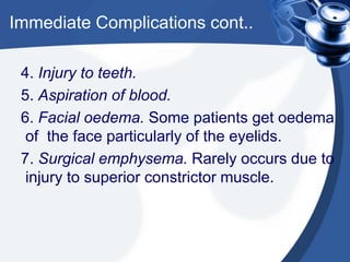 Immediate Complications cont..

 4. Injury to teeth.
 5. Aspiration of blood.
 6. Facial oedema. Some patients get oedema
  of the face particularly of the eyelids.
 7. Surgical emphysema. Rarely occurs due to
  injury to superior constrictor muscle.
 