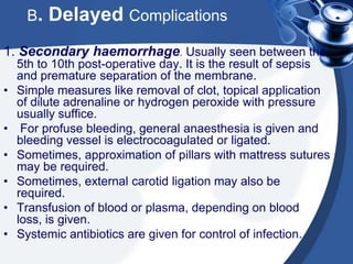 B.   Delayed Complications
1. Secondary haemorrhage. Usually seen between the
    5th to 10th post-operative day. It is the result of sepsis
    and premature separation of the membrane.
•   Simple measures like removal of clot, topical application
    of dilute adrenaline or hydrogen peroxide with pressure
    usually suffice.
•    For profuse bleeding, general anaesthesia is given and
    bleeding vessel is electrocoagulated or ligated.
•   Sometimes, approximation of pillars with mattress sutures
    may be required.
•   Sometimes, external carotid ligation may also be
    required.
•   Transfusion of blood or plasma, depending on blood
    loss, is given.
•   Systemic antibiotics are given for control of infection.
 