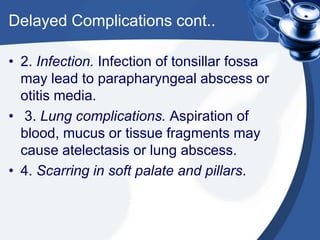 Delayed Complications cont..

• 2. Infection. Infection of tonsillar fossa
  may lead to parapharyngeal abscess or
  otitis media.
• 3. Lung complications. Aspiration of
  blood, mucus or tissue fragments may
  cause atelectasis or lung abscess.
• 4. Scarring in soft palate and pillars.
 