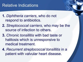 Relative Indications

1. Diphtheria carriers, who do not
  respond to antibiotics.
2. Streptococcal carriers, who may be the
  source of infection to others.
3. Chronic tonsillitis with bad taste or
  halitosis which is unresponsive to
  medical treatment.
4. Recurrent streptococcal tonsillitis in a
  patient with valvular heart disease.
 