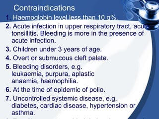 Contraindications
1. Haemoglobin level less than 10 g%.
2. Acute infection in upper respiratory tract, acute
  tonsillitis. Bleeding is more in the presence of
  acute infection.
3. Children under 3 years of age.
4. Overt or submucous cleft palate.
5. Bleeding disorders, e.g.
  leukaemia, purpura, aplastic
  anaemia, haemophilia.
6. At the time of epidemic of polio.
7. Uncontrolled systemic disease, e.g.
  diabetes, cardiac disease, hypertension or
  asthma.
 