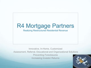 R4 Mortgage PartnersRealizing Restructured Residential Revenue Innovative, In-Home, Customized  Assessment, Referral, Educational and Organizational Solutions Preventing Foreclosures Increasing Investor Returns 