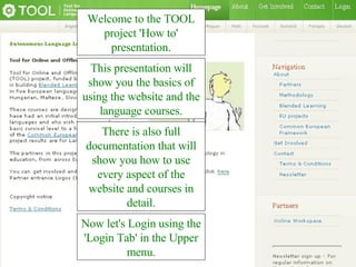 Welcome to the TOOL project 'How to' presentation. This presentation will show you the basics of using the website and the language courses. Now let's Login using the 'Login Tab' in the Upper menu. There is also full documentation that will show you how to use every aspect of the website and courses in detail. 