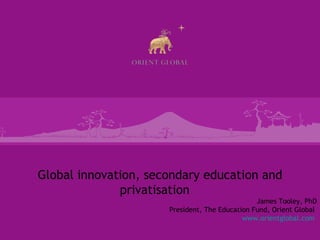 Global innovation, secondary education and privatisation
                                                       James Tooley, PhD
                             President, The Education Fund, Orient Global
                                                   www.orientglobal.com
 