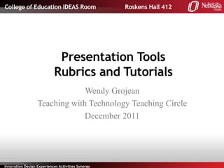 College of Education IDEAS Room                    Roskens Hall 412




                            Presentation Tools
                           Rubrics and Tutorials
                               Wendy Grojean
                  Teaching with Technology Teaching Circle
                               December 2011




Innovation Design Experiences Activities Synergy
 