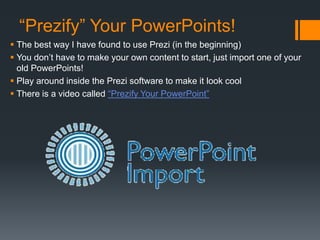 “Prezify” Your PowerPoints!
 The best way I have found to use Prezi (in the beginning)
 You don’t have to make your own content to start, just import one of your
old PowerPoints!
 Play around inside the Prezi software to make it look cool
 There is a video called “Prezify Your PowerPoint”
 