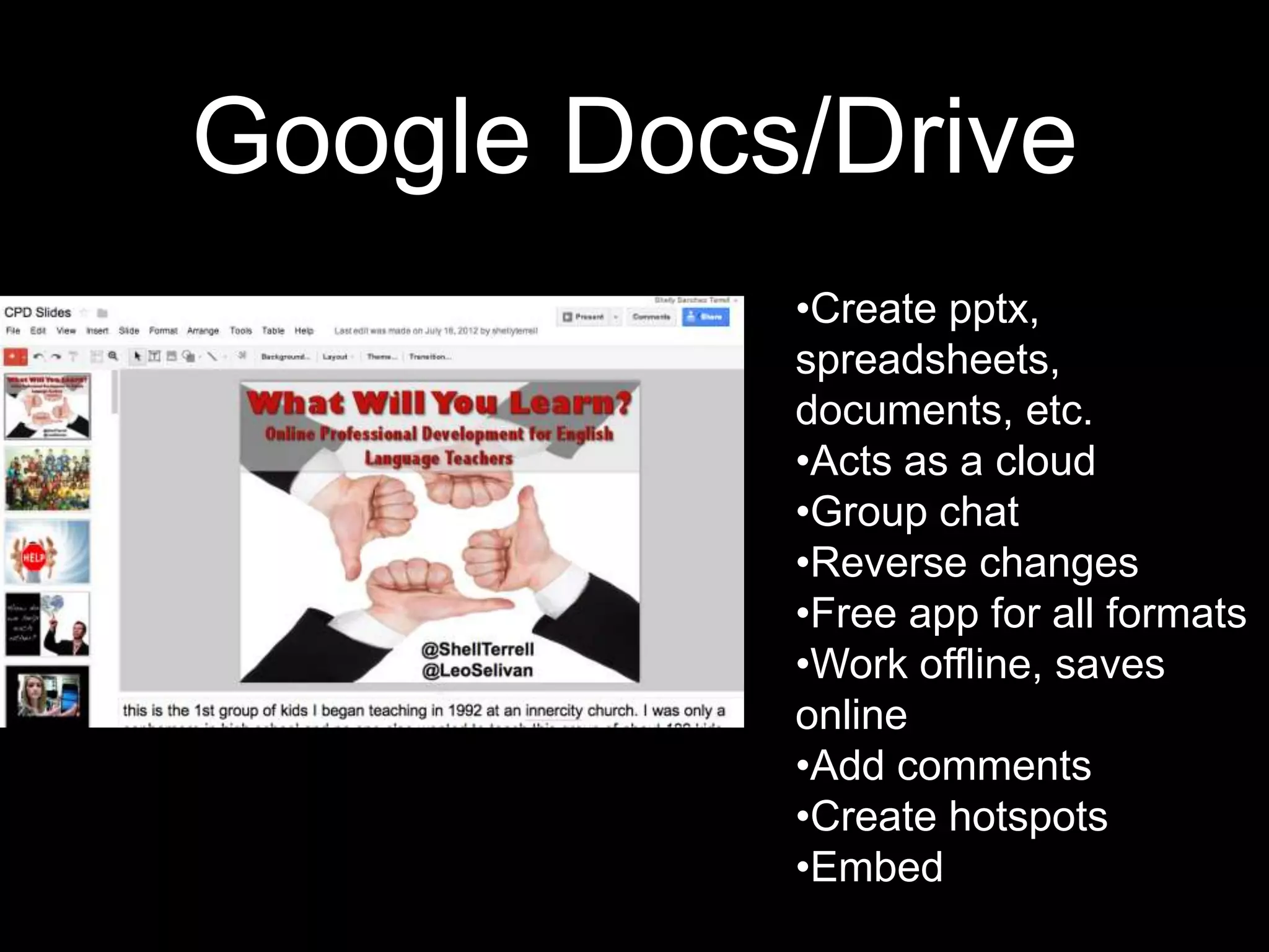 Google Docs/Drive
           •Create pptx,
           spreadsheets,
           documents, etc.
           •Acts as a cloud
           •Group chat
           •Reverse changes
           •Free app for all formats
           •Work offline, saves
           online
           •Add comments
           •Create hotspots
           •Embed
 