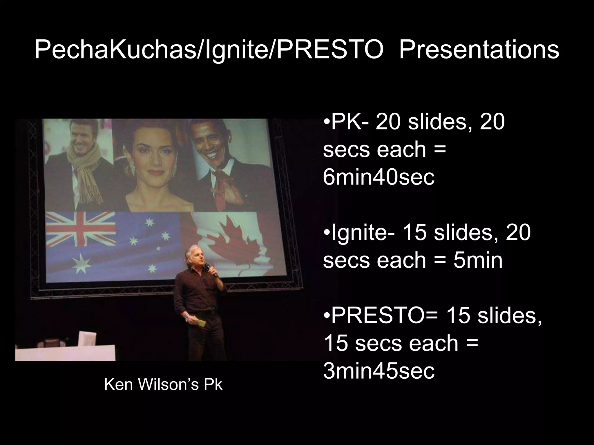 PechaKuchas/Ignite/PRESTO Presentations

                       •PK- 20 slides, 20
                       secs each =
                       6min40sec

                       •Ignite- 15 slides, 20
                       secs each = 5min

                       •PRESTO= 15 slides,
                       15 secs each =
     Ken Wilson’s Pk
                       3min45sec
 