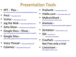 Presentation Tools PPT -  Plex -  http://www.officelabs.com/projects/pptPlex/Pages/default.aspx   Prezi -  http://prezi.com/   VuVox -  http://www.vuvox.com/   Jog the Web -  http://www.jogtheweb.com/   Zoho Show -  http://show.zoho.com/login.do   Google Docs – Show -  https://docs.google.com/present/edit?id=dd3p974c_0hngtkff3   Google Sites -  https://www.google.com/accounts/ServiceLogin?service=jotspot&passive=1209600&continue=http://sites.google.com/&followup=http://sites.google.com/   Voice Thread -  http://voicethread.com/   Calameo -  http://www.calameo.com/   PreZentit -  http://prezentit.com/   Viddix.com -  http://www.viddix.com/   MyBrainShark -  http://my.brainshark.com/home.aspx   Animoto -  http://animoto.com/education?gclid=COGN-5yIi6gCFUxo5QodUTsVdg   Zentation -  http://zentation.com/   Qik-  http://qik.com http://qik.com/dembe01 FreePath -  http://www.freepath.com/   Not Free only a trial Livestream -  http://www.livestream.com/   