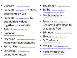Ustream _  http://www.ustream.tv/   EmbedIt -  http://embedit.in/   To show documents on We EmbedR -  http://embedr.com/bsite   To put multiple videos together on a website. Apture -  http://www.apture.com/   Crocodoc -  http://crocodoc.com/accounts/profile/   Openzine -  http://www.openzine.com/aspx/   Make your own Magazine FormatPixel -  http://www.formatpixel.com   LetterPop -  http://letterpop.com/   online Newsletters Youblisher -  http://youblisher.com/   Scribd-  http://www.scribd.com/ http://www.scribd.com/karen_brooks   MyphotoAlbum -  http://myphotoalbum.com/   Scooch -  http://scooch.gr0w.com/   Requires a download to use, but is free. Edmodo -  http://www.edmodo.com/home Shwup -  http://www.shwup.com/ DoYouBuzz -  http://www.doyoubuzz.com/us/   MyPlick -  http://www.myplick.com/   http://www.myplick.com/browse.do?b=mv&t=m&c=ed&l=a   Roxio PhotoShow -  http://www.photoshow.com/home/start   