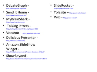 DebateGraph -  http://debategraph.org/home   Send It Home -  http://www2.sendithome.net/   MyBrainShark -  http://www.brainshark.com Talking letters -  http://talkingletter.com/index.php?pageid=828   Vocaroo –  http://www.Vocaroo.com Delicious Presenter -  http://delicious.salted.com/   Amazon SlideShow Widget -  https://widgets.amazon.com/Amazon-Slideshow-Widget/   ShowBeyond -  http://www.showbeyond.com/show/browseCtrl?act=cv&k=4   SlideRocket -  http://www.sliderocket.com/   Yolasite –  http://www.yolasite.com Wix –  http://www.wix.xom 