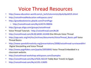 Voice Thread Resources http://www.education-world.com/a_tech/columnists/dyck/dyck019.shtml http://voicethread4education.wikispaces.com/   http://greatbookstories.pbwiki.com/FrontPage http://voicethread.com/#q.b14574.i90036 http://groups.diigo.com/groups/voicethread Voice Thread Tutorials -  http://voicethread.com/#c28 http://voicethread.com/#c28.b8381.i61448  One Minute Voice Thread http://app.oetc.org/mt/itsc/archives/documents/VoiceThread_Basics.pdf  Voice Thread Basics http://www.speedofcreativity.org/presentations/2008/voicethread-surviveandthrive.pdf  Digital Storytelling and Voice Thread http://www.pageflakes.com/jepcke/20550042  Voice Thread Embedded in a classroom website. http://voicethread-workshop.wikispaces.com/Examples http://voicethread.com/#q.b7626.i56119  Teddy Bear Travels to Egypt. http://voicethread.com/#q.b1191.i13695 