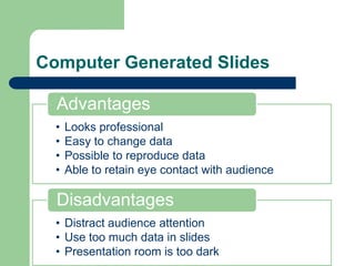Computer Generated Slides

  Advantages
  •   Looks professional
  •   Easy to change data
  •   Possible to reproduce data
  •   Able to retain eye contact with audience

  Disadvantages
  • Distract audience attention
  • Use too much data in slides
  • Presentation room is too dark
 