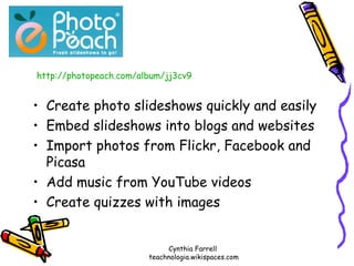 Create photo slideshows quickly and easily Embed slideshows into blogs and websites Import photos from Flickr, Facebook and Picasa Add music from YouTube videos Create quizzes with images http://photopeach.com/album/jj3cv9 Cynthia Farrell  teachnologia.wikispaces.com 