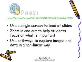 Use a single screen instead of slides Zoom in and out to help students focus on what is important Use pathways to explore images and data in a non-linear way https://prezi.com/secure/055195419f529471c6239ca327be5ab9a61fd778/ Cynthia Farrell  teachnologia.wikispaces.com 