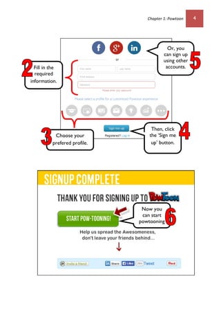 Chapter 1: Powtoon 4
Now you
can start
powtooning
.
Fill in the
required
information.
Or, you
can sign up
using other
accounts.
Then, click
the ‘Sign me
up’ button.
Choose your
prefered profile.
 