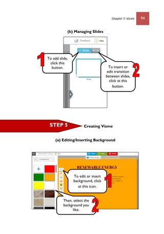 Chapter 7: Visme 94
(b) Managing Slides
Creating Visme
(a) Editing/Inserting Background
To add slide,
click this
button. To insert or
edit transition
between slides,
click at this
button.
STEP 5
To edit or insert
background, click
at this icon.
Then, select the
background you
like.
 