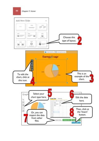 99 Chapter 7: Visme
Choose this
type of layout.
This is an
example of the
chart.
To edit the
chart, click at
this icon.
Edit the data
here.
Or, you can
import the data
from other
files.
Select your
chart type here.
Then, click at
the ‘Insert’
button.
 