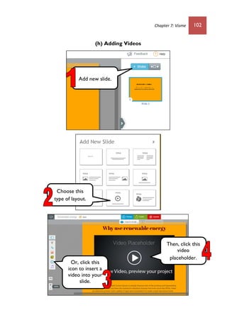 Chapter 7: Visme 102
(h) Adding Videos
Add new slide.
Choose this
type of layout.
Or, click this
icon to insert a
video into your
slide.
Then, click this
video
placeholder.
 