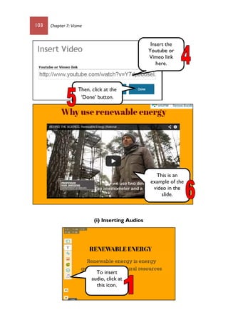 103 Chapter 7: Visme
(i) Inserting Audios
Insert the
Youtube or
Vimeo link
here.
Then, click at the
‘Done’ button.
This is an
example of the
video in the
slide.
To insert
audio, click at
this icon.
 