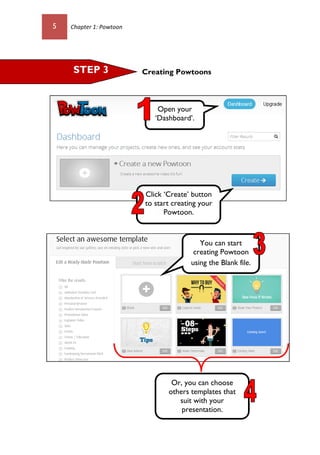 5 Chapter 1: Powtoon
Creating Powtoons
Open your
‘Dashboard’.
STEP 3
Click ‘Create’ button
to start creating your
Powtoon.
You can start
creating Powtoon
using the Blank file.
Or, you can choose
others templates that
suit with your
presentation.
 