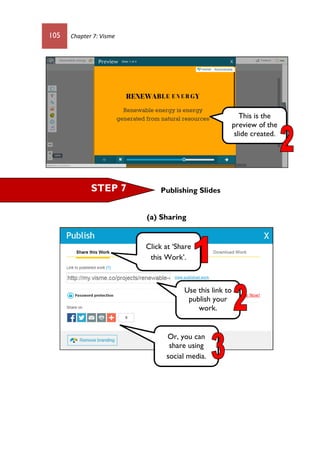 105 Chapter 7: Visme
Publishing Slides
(a) Sharing
This is the
preview of the
slide created.
STEP 7
Click at ‘Share
this Work’.
Use this link to
publish your
work.
Or, you can
share using
social media.
 