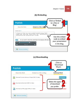 Chapter 7: Visme 106
(b) Embeding
(c) Downloading
Click at ‘Embed
to a Site or
Blog’.
Use this embed
code to embed
your presentation
in the blog.
Select the types
of download
you prefer.
Click at
‘Download
Work’.
 
