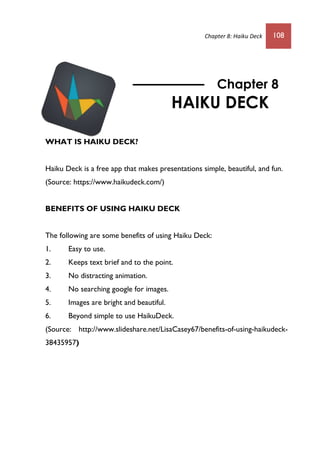 Chapter 8: Haiku Deck 108
WHAT IS HAIKU DECK?
Haiku Deck is a free app that makes presentations simple, beautiful, and fun.
(Source: https://www.haikudeck.com/)
BENEFITS OF USING HAIKU DECK
The following are some benefits of using Haiku Deck:
1. Easy to use.
2. Keeps text brief and to the point.
3. No distracting animation.
4. No searching google for images.
5. Images are bright and beautiful.
6. Beyond simple to use HaikuDeck.
(Source: http://www.slideshare.net/LisaCasey67/benefits-of-using-haikudeck-
38435957)
Chapter 8
HAIKU DECK
 