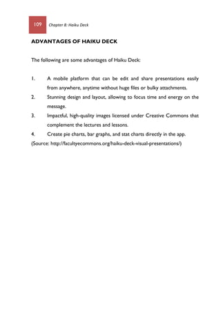 109 Chapter 8: Haiku Deck
ADVANTAGES OF HAIKU DECK
The following are some advantages of Haiku Deck:
1. A mobile platform that can be edit and share presentations easily
from anywhere, anytime without huge files or bulky attachments.
2. Stunning design and layout, allowing to focus time and energy on the
message.
3. Impactful, high-quality images licensed under Creative Commons that
complement the lectures and lessons.
4. Create pie charts, bar graphs, and stat charts directly in the app.
(Source: http://facultyecommons.org/haiku-deck-visual-presentations/)
 