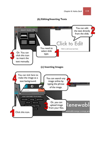 Chapter 8: Haiku Deck 114
(b) Editing/Inserting Texts
(c) Inserting Images
You can edit
the text directly
from the slide.
You need to
select slide
type.Or. You can
click this icon
to insert the
text manually.
Click this icon.
You can search any
image online by
typing the phrase
of the image.
Or, you can
upload image
from your files.
You can tick here to
make the image as a
text background.
 