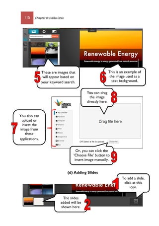 115 Chapter 8: Haiku Deck
(d) Adding Slides
These are images that
will appear based on
your keyword search.
This is an example of
the image used as a
text background.
You also can
upload or
insert the
image from
these
applications.
You can drag
the image
directly here.
Or, you can click the
‘Choose File’ button to
insert image manually.
To add a slide,
click at this
icon.
The slides
added will be
shown here.
 