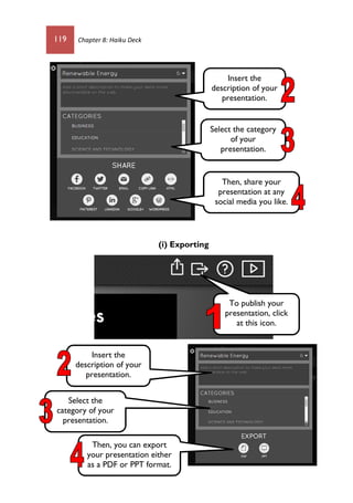 119 Chapter 8: Haiku Deck
(i) Exporting
Insert the
description of your
presentation.
Select the category
of your
presentation.
Then, share your
presentation at any
social media you like.
To publish your
presentation, click
at this icon.
Insert the
description of your
presentation.
Select the
category of your
presentation.
Then, you can export
your presentation either
as a PDF or PPT format.
 