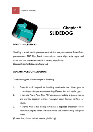121 Chapter 9: SlideDog
WHAT IS SLIDEDOG?
SlideDog is a multimedia presentation tool that lets you combine PowerPoint
presentations, PDF files, Prezi presentations, movie clips, web pages, and
more into one innovative, seamless viewing experience.
(Source: http://slidedog.com/features/)
ADVANTAGES OF SLIDEDOG
The following are the advantages of SlideDog
1. Powerful tool designed for handling multimedia that allows you to
create impressive presentations using different files and media types.
2. It can mix PowerPoint files, PDF documents, website snippets, images
and movies together without worrying about format conflicts or
issues.
3. It works with a dual display which has a separate presenter screen
with your playlist, timer and notes while the audience only sees your
slides.
(Source: http://m.en.softonic.com/app/slidedog)
Chapter 9
SLIDEDOG
 