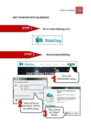 Chapter 9: SlideDog 122
GET STARTED WITH SLIDEDOG
Go to: http://slidedog.com/
Downloading SlideDog
STEP 1
STEP 2
Go to the
‘DOWLOAD’ button.
After the file has
download. Click at
the ‘RUN’ button. Then, click at
the ‘Next>’
button.
 