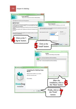 123 Chapter 9: SlideDog
Click at the ‘I
Agree’ button.
Click at the
‘Install’ button.
After the
installation, click at
the ‘Next’ button.
Finally, click at
the ‘Finish’
button.
 