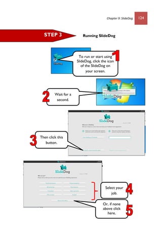 Chapter 9: SlideDog 124
Running SlideDogSTEP 3
To run or start using
SlideDog, click the icon
of the SlideDog on
your screen.
Wait for a
second.
Select your
job.
Then click this
button.
Or, if none
above click
here.
 