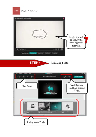125 Chapter 9: SlideDog
SlideDog ToolsSTEP 4
Lastly, you will
be shown the
SlideDog video
tutorials.
Web Remote
and Live Sharing
Tools.
Main Tools
Adding Items Tools.
 