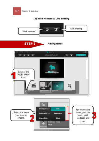 127 Chapter 9: SlideDog
(b) Web Remote & Live Sharing
Adding Items
Web remote.
Live sharing.
STEP 5
Click at the
‘ADD ITEM’
icon.
Select the items
you want to
insert.
For interactive
items, you can
insert poll,
feedback and
chat.
 