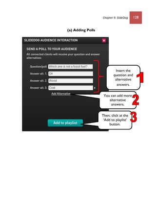 Chapter 9: SlideDog 128
(a) Adding Polls
Insert the
question and
alternative
answers.
Then, click at the
‘Add to playlist’
button.
You can add more
alternative
answers.
 
