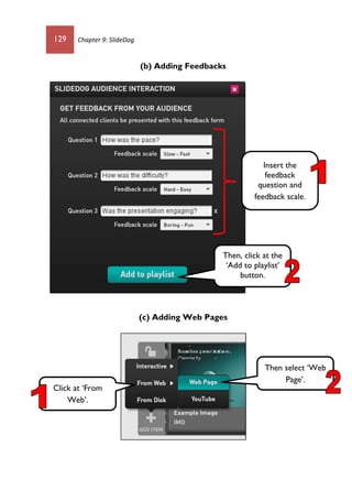 129 Chapter 9: SlideDog
(b) Adding Feedbacks
(c) Adding Web Pages
Insert the
feedback
question and
feedback scale.
Then, click at the
‘Add to playlist’
button.
Click at ‘From
Web’.
Then select ‘Web
Page’.
 