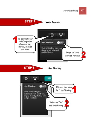 Chapter 9: SlideDog 132
Web Remote
Live Sharing
STEP 7
STEP 8
To control your
SlideDog from
phone or any
device, click at
this icon.
Click at this icon
for ‘Live Sharing’.
Swipe to ‘ON’
the web remote.
Swipe to ‘ON’
the live sharing.
 