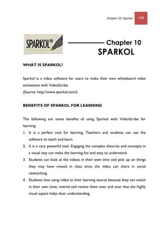 Chapter 10: Sparkol 134
WHAT IS SPARKOL?
Sparkol is a video software for users to make their own whiteboard video
animations with VideoScribe.
(Source: http://www.sparkol.com/)
BENEFITS OF SPARKOL FOR LEARNING
The following are some benefits of using Sparkol with VideoScribe for
learning:
1. It is a perfect tool for learning. Teachers and students can use the
software to teach and learn.
2. It is a very powerful tool. Engaging the complex theories and concepts in
a visual way can make the learning fun and easy to understand.
3. Students can look at the videos in their own time and pick up on things
they may have missed in class since the video can share in social
networking.
4. Students love using video as their learning source because they can watch
in their own time, rewind and review them over and over that the highly
visual aspect helps their understanding.
Chapter 10
SPARKOL
 