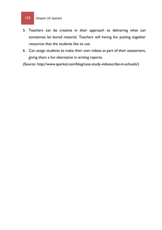 135 Chapter 10: Sparkol
5. Teachers can be creative in their approach to delivering what can
sometimes be bored material. Teachers will having fun putting together
resources that the students like to use.
6. Can assign students to make their own videos as part of their assessment,
giving them a fun alternative in writing reports.
(Source: http://www.sparkol.com/blog/case-study-videoscribe-in-schools/)
 