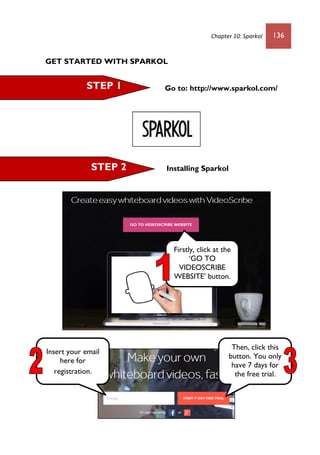 Chapter 10: Sparkol 136
GET STARTED WITH SPARKOL
Go to: http://www.sparkol.com/
Installing Sparkol
STEP 1
STEP 2
Firstly, click at the
‘GO TO
VIDEOSCRIBE
WEBSITE’ button.
Insert your email
here for
registration.
Then, click this
button. You only
have 7 days for
the free trial.
 