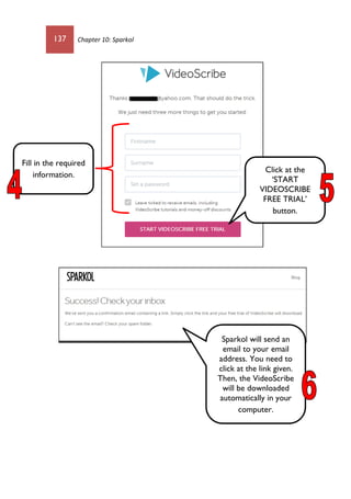 137 Chapter 10: Sparkol
Click at the
‘START
VIDEOSCRIBE
FREE TRIAL’
button.
Fill in the required
information.
Sparkol will send an
email to your email
address. You need to
click at the link given.
Then, the VideoScribe
will be downloaded
automatically in your
computer.
 