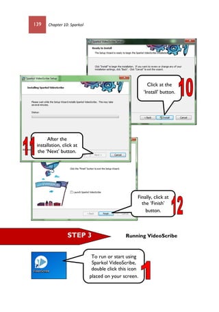 139 Chapter 10: Sparkol
Running VideoScribe
Click at the
‘Install’ button.
After the
installation, click at
the ‘Next’ button.
Finally, click at
the ‘Finish’
button.
STEP 3
To run or start using
Sparkol VideoScribe,
double click this icon
placed on your screen.
 