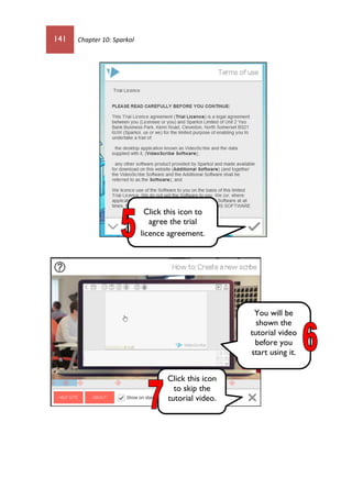 141 Chapter 10: Sparkol
You will be
shown the
tutorial video
before you
start using it.
Click this icon to
agree the trial
licence agreement.
Click this icon
to skip the
tutorial video.
 