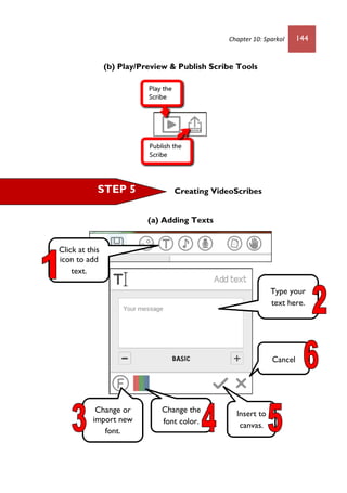 Chapter 10: Sparkol 144
(b) Play/Preview & Publish Scribe Tools
Creating VideoScribes
(a) Adding Texts
Change or
import new
font.
Change the
font color.
Insert to
canvas.
Cancel
Type your
text here.
Click at this
icon to add
text.
STEP 5
 
