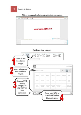 145 Chapter 10: Sparkol
This is an example of the text added on the canvas
(b) Inserting Images
Click at this
icon to add
images.
Import SVG,
Bitmap
images, or
Zip file from
your
computer. Enter web URL to
download SVG or
bitmap images.
Insert a keyword
here to search
images.
 